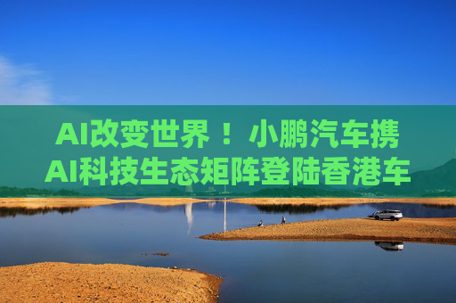 AI改变世界 ！小鹏汽车携AI科技生态矩阵登陆香港车博会