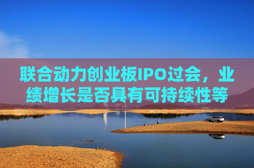 联合动力创业板IPO过会，业绩增长是否具有可持续性等被追问