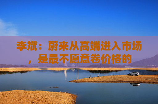 李斌：蔚来从高端进入市场，是最不愿意卷价格的
