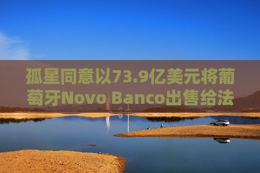 孤星同意以73.9亿美元将葡萄牙Novo Banco出售给法国BPCE