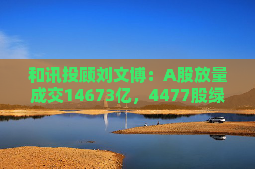 和讯投顾刘文博：A股放量成交14673亿，4477股绿盘报收，短线注意两个现象