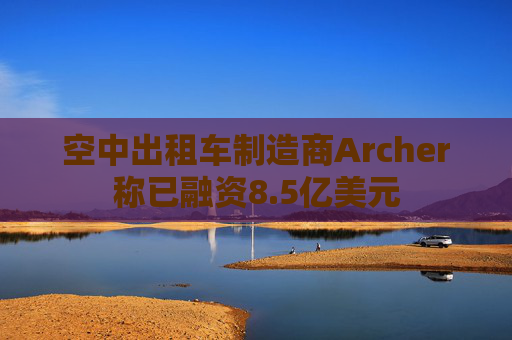 空中出租车制造商Archer称已融资8.5亿美元