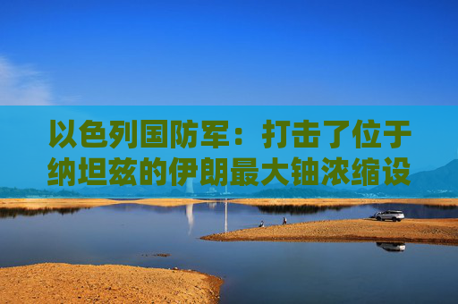 以色列国防军：打击了位于纳坦兹的伊朗最大铀浓缩设施