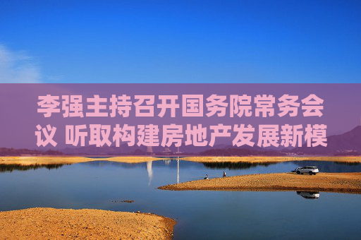 李强主持召开国务院常务会议 听取构建房地产发展新模式和推进好房子建设有关情况汇报