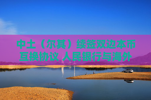 中土（尔其）续签双边本币互换协议 人民银行与海外央行互换协议总规模达4.5万亿元