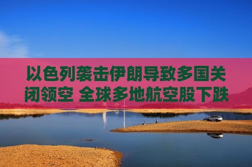 以色列袭击伊朗导致多国关闭领空 全球多地航空股下跌