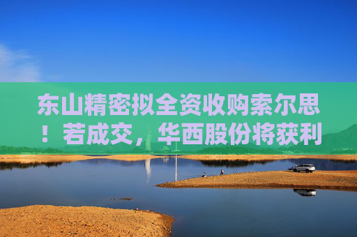 东山精密拟全资收购索尔思！若成交，华西股份将获利2亿元