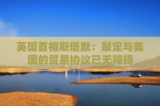 英国首相斯塔默：敲定与美国的贸易协议已无障碍
