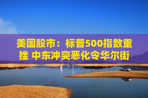 美国股市：标普500指数重挫 中东冲突恶化令华尔街系紧安全带