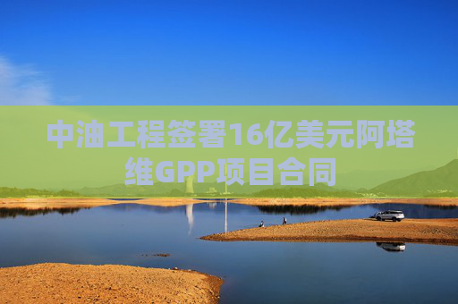 中油工程签署16亿美元阿塔维GPP项目合同