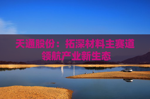 天通股份：拓深材料主赛道 领航产业新生态
