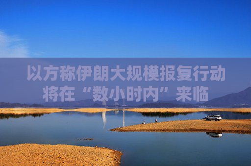 以方称伊朗大规模报复行动将在“数小时内”来临