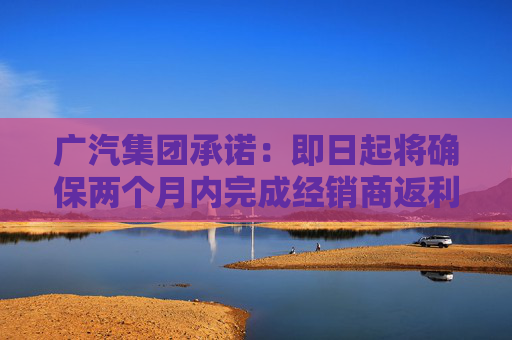 广汽集团承诺：即日起将确保两个月内完成经销商返利兑现