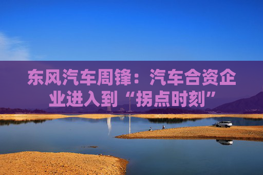 东风汽车周锋：汽车合资企业进入到“拐点时刻”