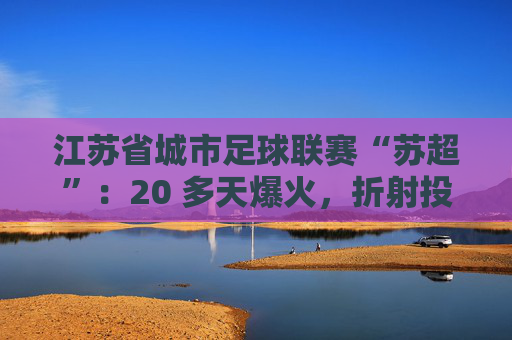 江苏省城市足球联赛“苏超”：20 多天爆火，折射投资思路转变