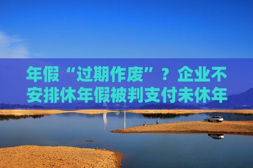 年假“过期作废”？企业不安排休年假被判支付未休年假工资