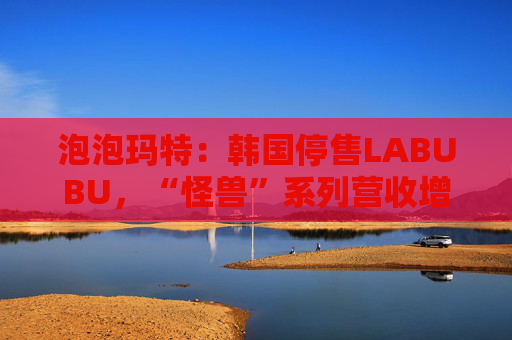 泡泡玛特：韩国停售LABUBU，“怪兽”系列营收增726.6%