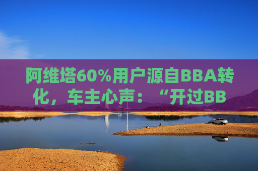 阿维塔60%用户源自BBA转化，车主心声：“开过BBA，方知阿维塔”