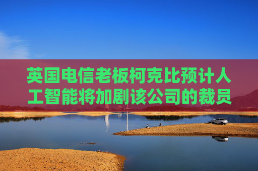 英国电信老板柯克比预计人工智能将加剧该公司的裁员规模