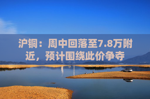 沪铜：周中回落至7.8万附近，预计围绕此价争夺