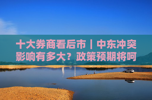 十大券商看后市｜中东冲突影响有多大？政策预期将呵护风险偏好