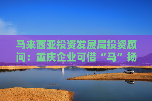 马来西亚投资发展局投资顾问：重庆企业可借“马”扬帆东南亚