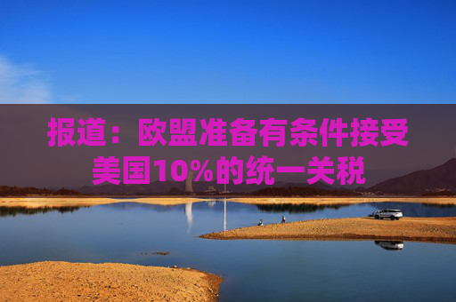 报道：欧盟准备有条件接受美国10%的统一关税