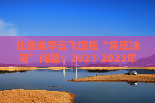 比亚迪李云飞回应“常压油箱”问题：2021-2023年采用的常压油箱方案，符合法规要求