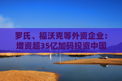罗氏、福沃克等外资企业：增资超35亿加码投资中国