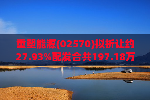 重塑能源(02570)拟折让约27.93%配发合共197.18万股内资股 净筹约2.72亿元