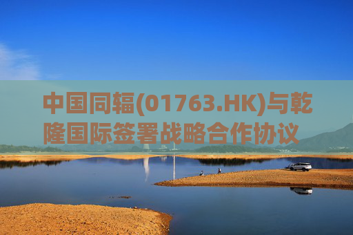 中国同辐(01763.HK)与乾隆国际签署战略合作协议   积极探索核医疗相关产品科研、产业化方面的合作