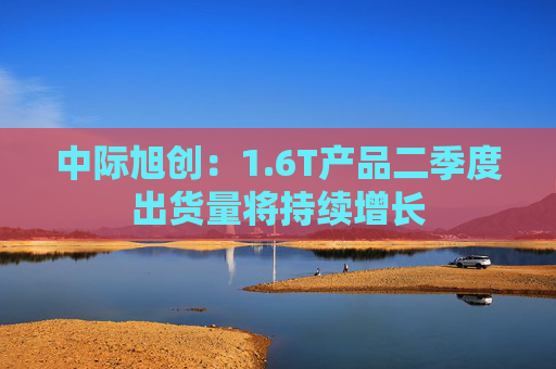 中际旭创：1.6T产品二季度出货量将持续增长