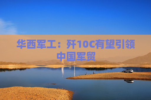 华西军工：歼10C有望引领中国军贸