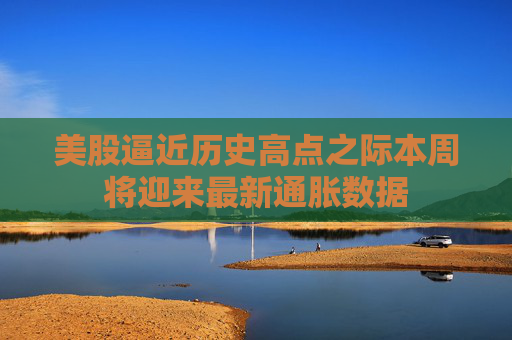美股逼近历史高点之际本周将迎来最新通胀数据