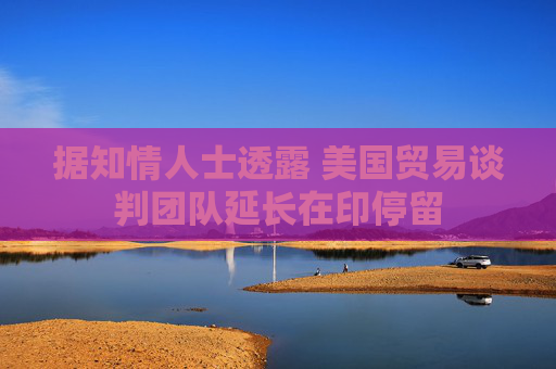 据知情人士透露 美国贸易谈判团队延长在印停留
