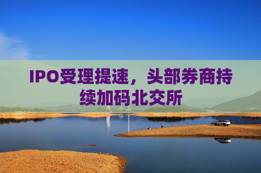 IPO受理提速，头部券商持续加码北交所