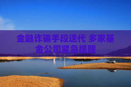 金融诈骗手段迭代 多家基金公司紧急提醒
