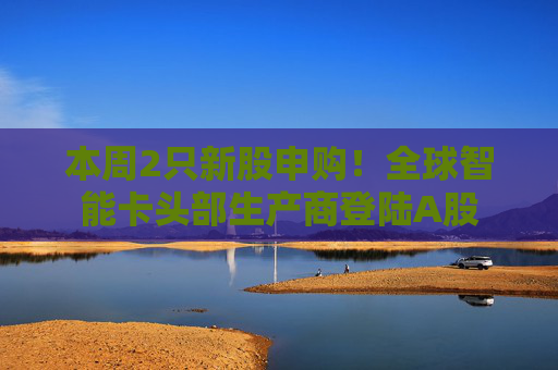 本周2只新股申购！全球智能卡头部生产商登陆A股