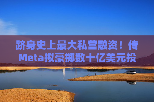 跻身史上最大私营融资！传Meta拟豪掷数十亿美元投资Scale AI加码AI数据军备竞赛