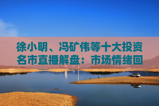 徐小明、冯矿伟等十大投资名市直播解盘：市场情绪回暖，大盘突破3400点的条件是什么？