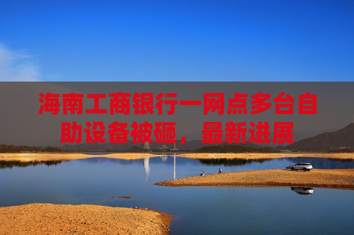海南工商银行一网点多台自助设备被砸，最新进展