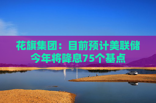 花旗集团：目前预计美联储今年将降息75个基点