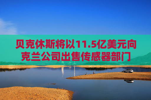 贝克休斯将以11.5亿美元向克兰公司出售传感器部门