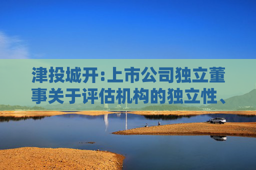 津投城开:上市公司独立董事关于评估机构的独立性、评估假设前提的合理性、评估方法与评估目的的相关性以及评估定价的公允性的独立意见