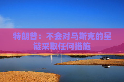 特朗普：不会对马斯克的星链采取任何措施