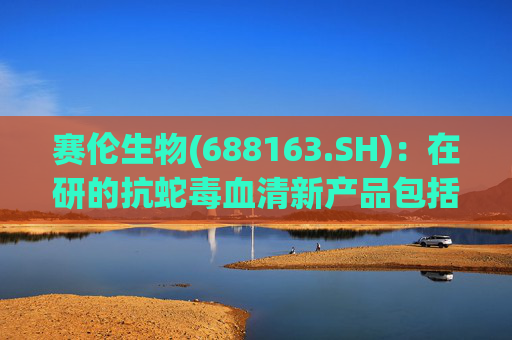赛伦生物(688163.SH)：在研的抗蛇毒血清新产品包括抗蝰蛇毒血清、抗海蛇毒血清等