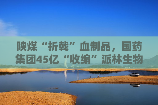陕煤“折戟”血制品，国药集团45亿“收编”派林生物