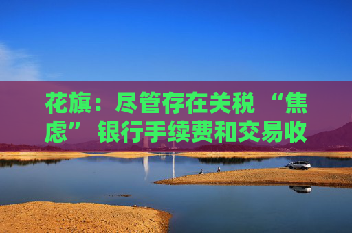 花旗：尽管存在关税 “焦虑” 银行手续费和交易收入仍将攀升