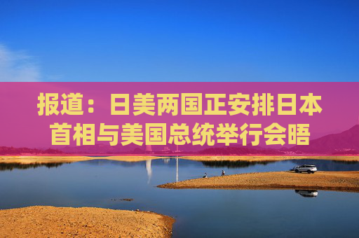 报道：日美两国正安排日本首相与美国总统举行会晤