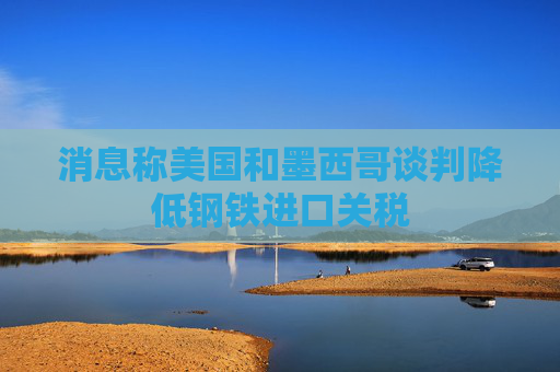 消息称美国和墨西哥谈判降低钢铁进口关税